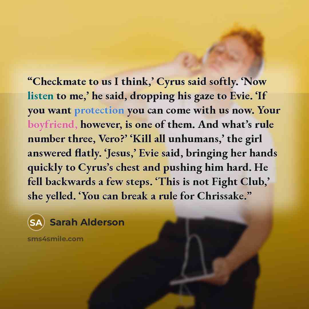 “Checkmate to us I think,’ Cyrus said softly. ‘Now listen to me,’ he said, dropping his gaze to Evie. ‘If you want protection you can come with us now. Your boyfriend, however, is one of them. And what’s rule number three, Vero?’ ‘Kill all unhumans,’ the girl answered flatly. ‘Jesus,’ Evie said…” quote by Sarah Alderson