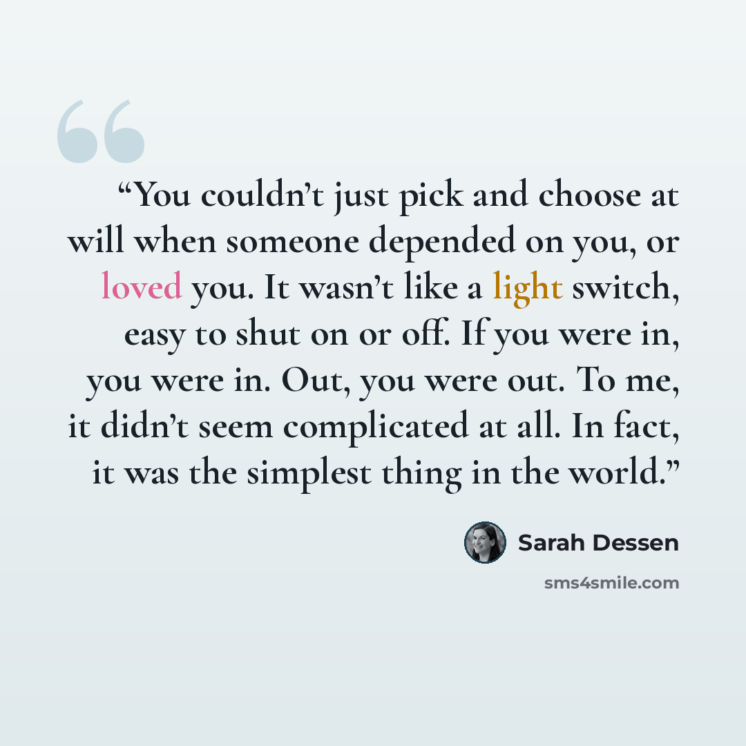“You couldn’t just pick and choose at will when someone depended on you, or loved you. It wasn’t like a light switch, easy to shut on or off. If you were in, you were in. Out, you were out. To me, it didn’t seem complicated at all. In fact, it was the simplest thing in the world.” quote by Sarah Dessen