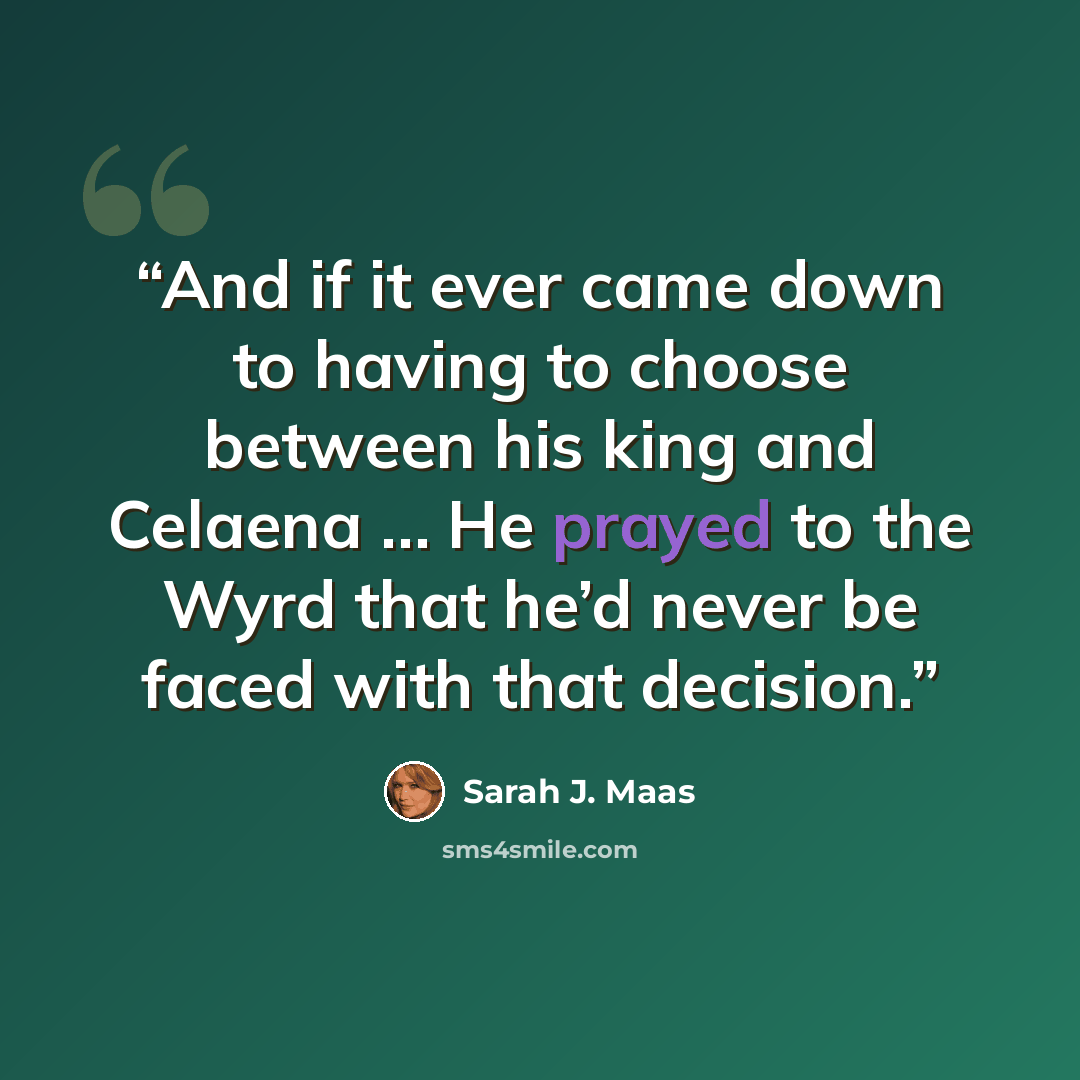“And if it ever came down to having to choose between his king and Celaena … He prayed to the Wyrd that he’d never be faced with that decision.” quote by Sarah J. Maas