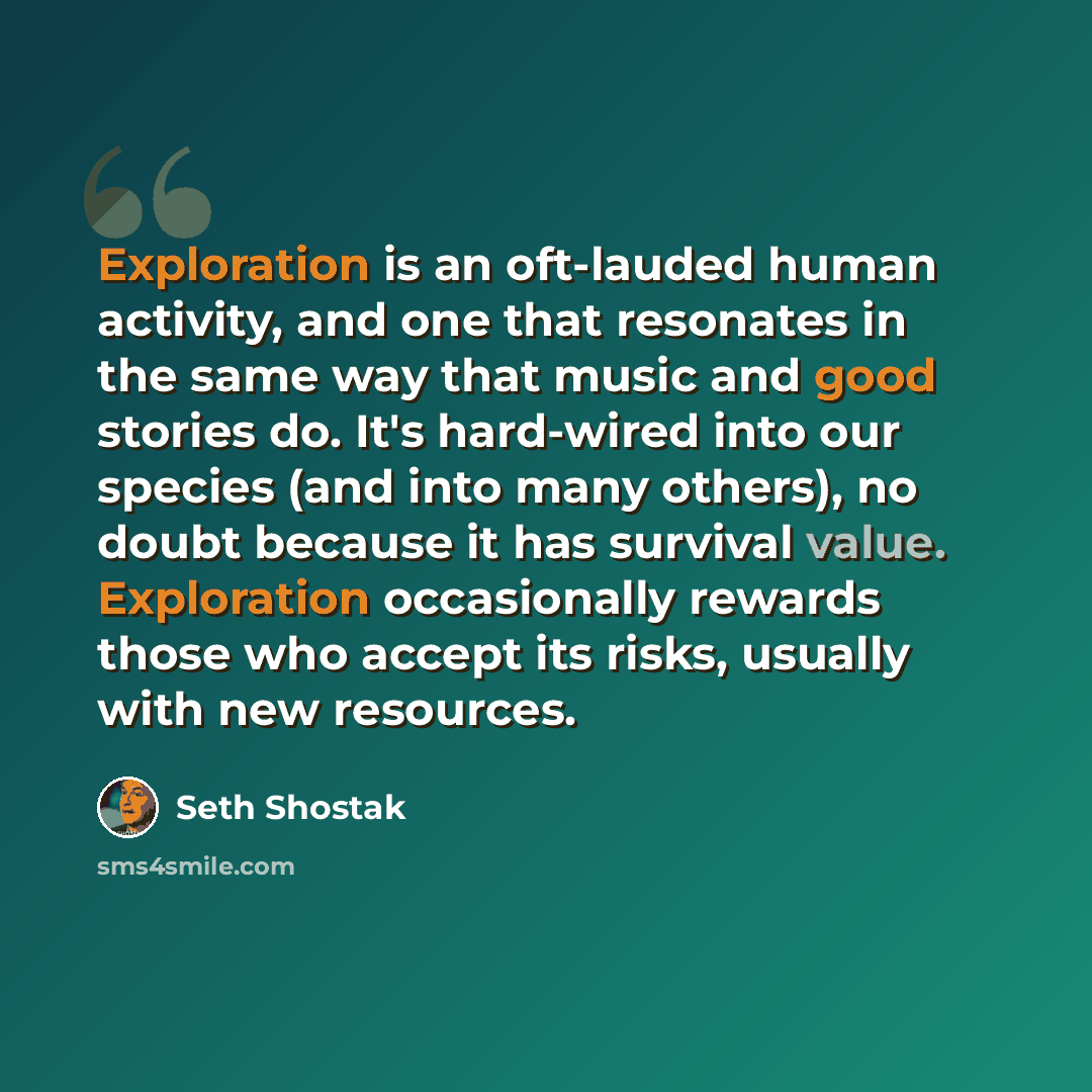 “Exploration is an oft-lauded human activity, and one that resonates in the same way that music and good stories do. It's hard-wired into our species (and into many others), no doubt because it has survival value. Exploration occasionally rewards those who accept its risks, usually with new…” quote by Seth Shostak