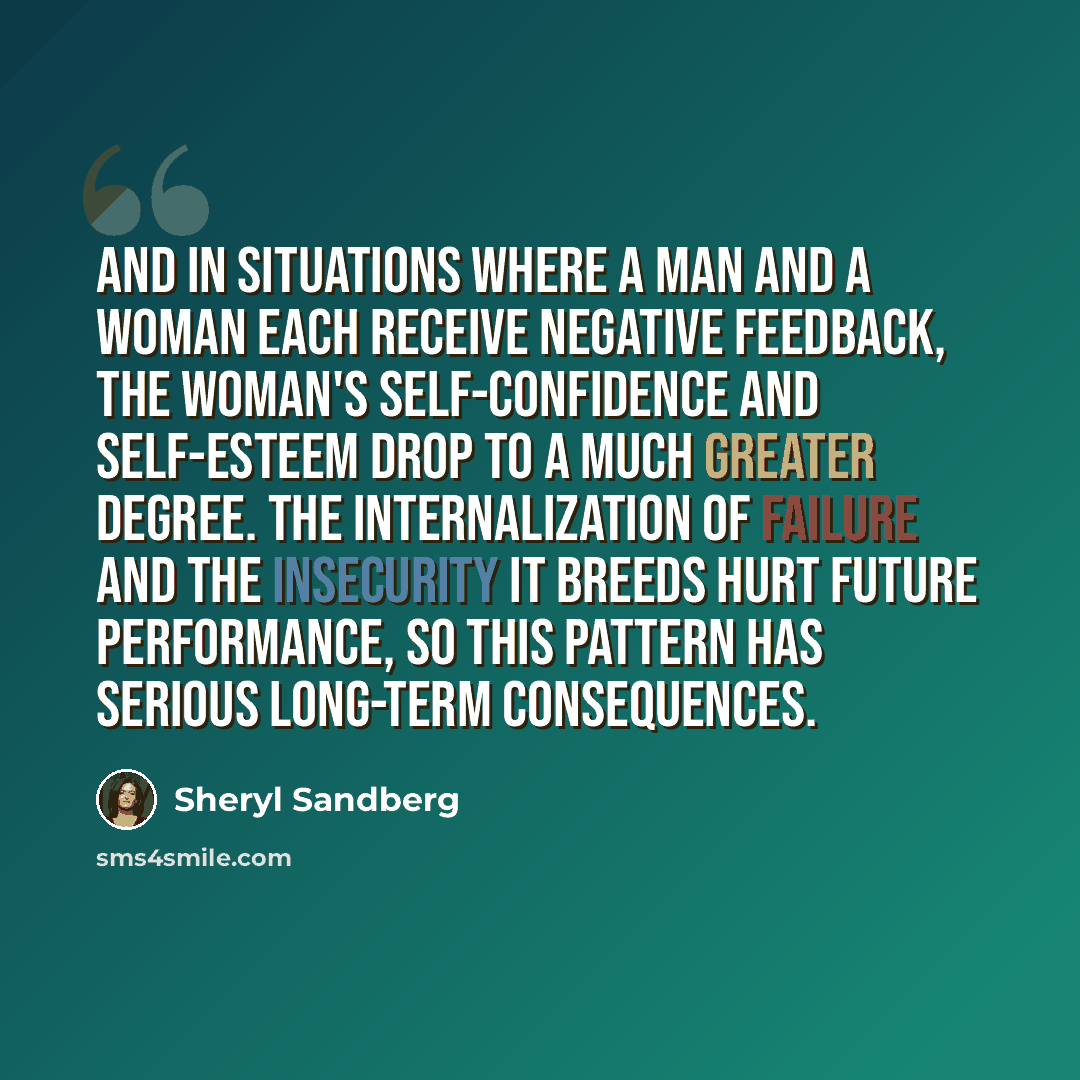 “And in situations where a man and a woman each receive negative feedback, the woman's self-confidence and self-esteem drop to a much greater degree. The internalization of failure and the insecurity it breeds hurt future performance, so this pattern has serious long-term consequences.” quote by Sheryl Sandberg