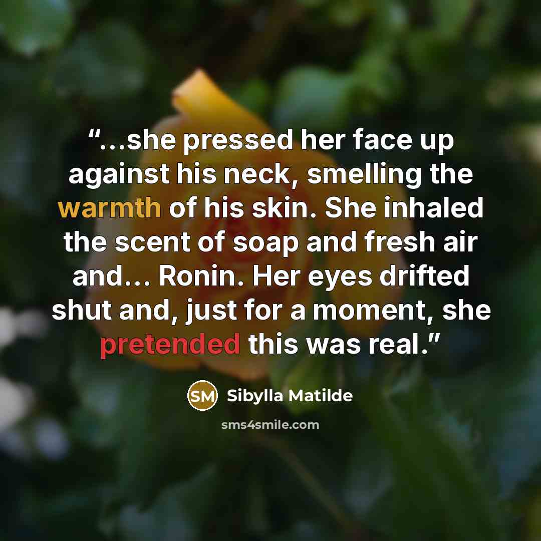 “...she pressed her face up against his neck, smelling the warmth of his skin. She inhaled the scent of soap and fresh air and… Ronin. Her eyes drifted shut and, just for a moment, she pretended this was real.” quote by Sibylla Matilde