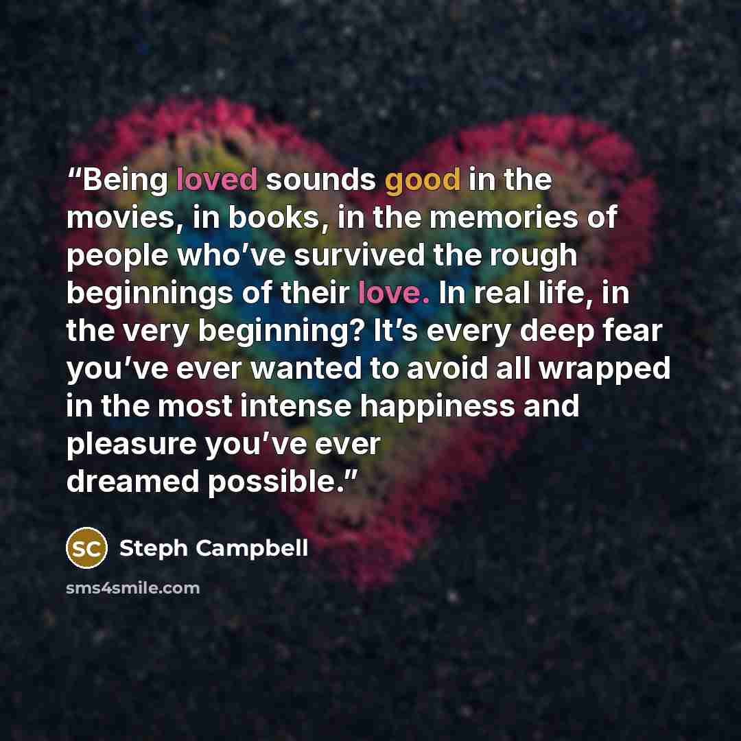 “Being loved sounds good in the movies, in books, in the memories of people who’ve survived the rough beginnings of their love. In real life, in the very beginning? It’s every deep fear you’ve ever wanted to avoid all wrapped in the most intense happiness and pleasure you’ve ever dreamed possible.” quote by Steph Campbell
