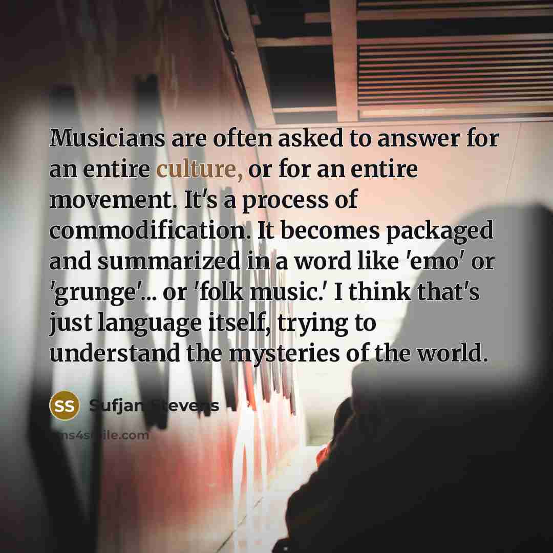 “Musicians are often asked to answer for an entire culture, or for an entire movement. It's a process of commodification. It becomes packaged and summarized in a word like 'emo' or 'grunge'... or 'folk music.' I think that's just language itself, trying to understand the mysteries of the world.” quote by Sufjan Stevens