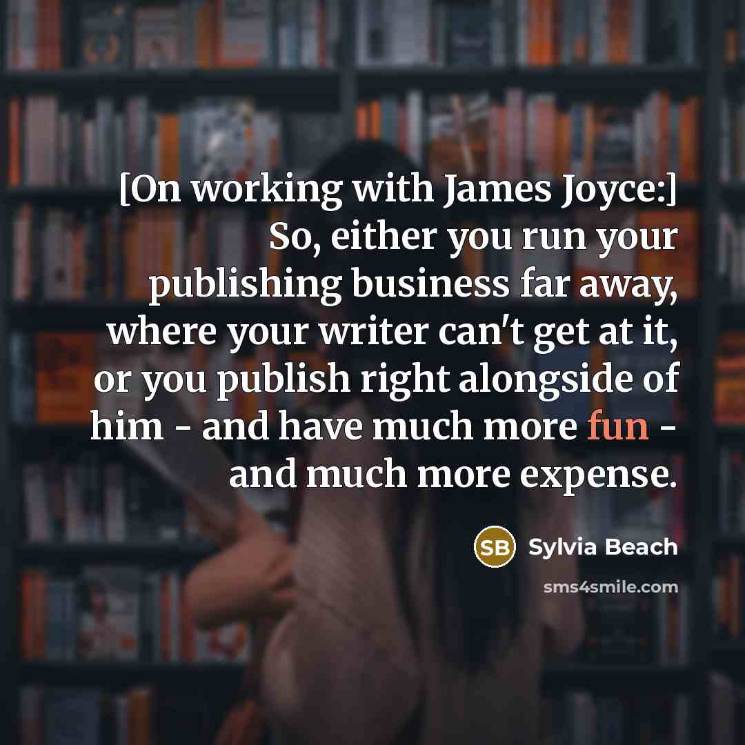 “[On working with James Joyce:] So, either you run your publishing business far away, where your writer can't get at it, or you publish right alongside of him - and have much more fun - and much more expense.” quote by Sylvia Beach