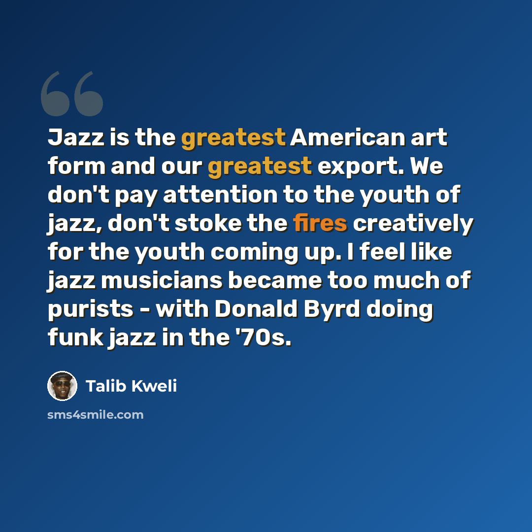 “Jazz is the greatest American art form and our greatest export. We don't pay attention to the youth of jazz, don't stoke the fires creatively for the youth coming up. I feel like jazz musicians became too much of purists - with Donald Byrd doing funk jazz in the '70s.” quote by Talib Kweli