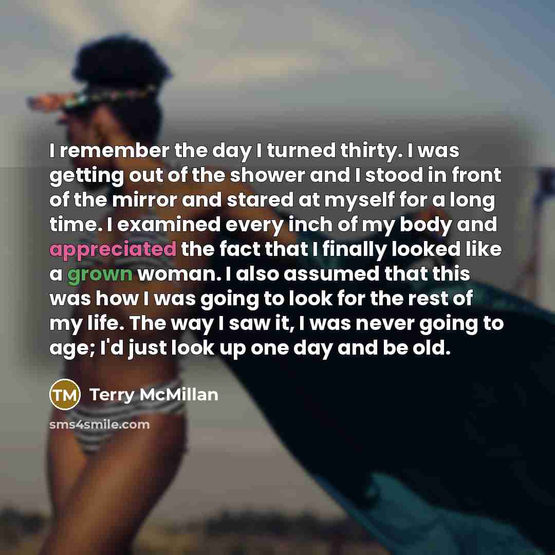 “I remember the day I turned thirty. I was getting out of the shower and I stood in front of the mirror and stared at myself for a long time. I examined every inch of my body and appreciated the fact that I finally looked like a grown woman. I also assumed that this was how I was going to look for…” quote by Terry McMillan