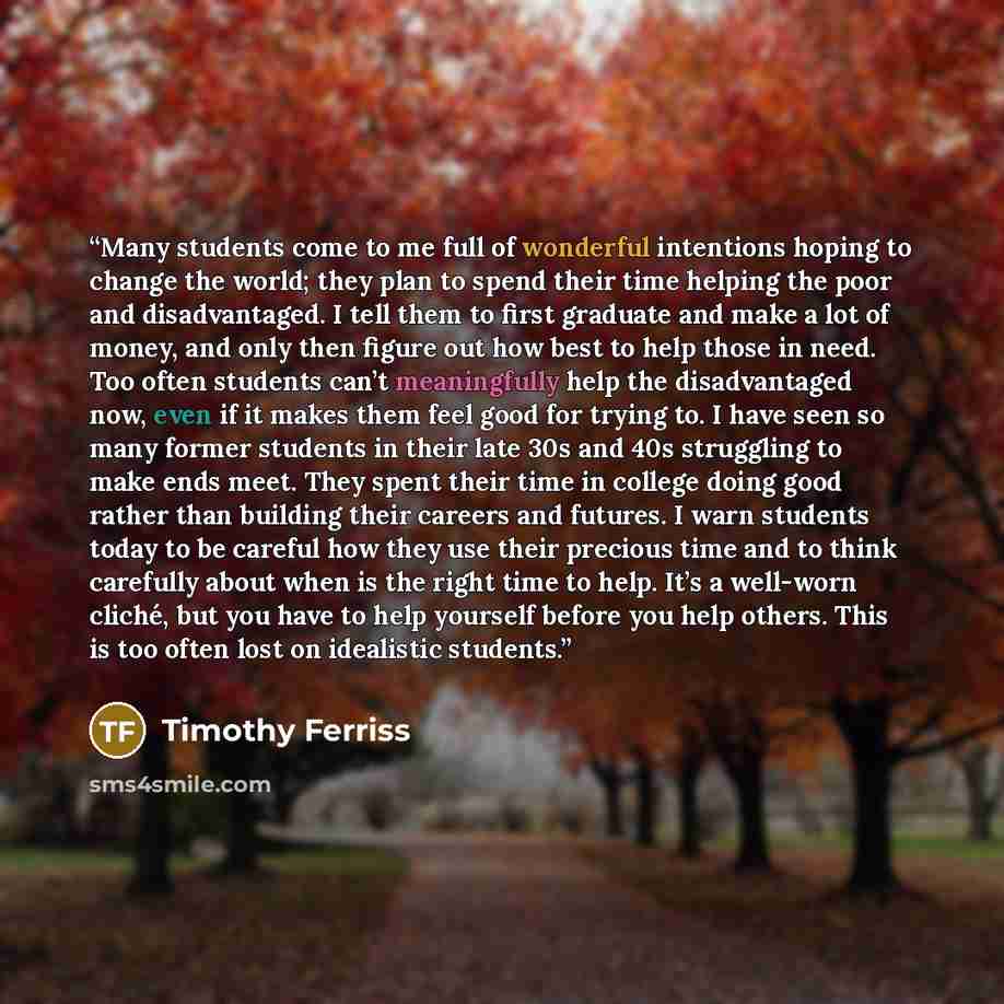 “Many students come to me full of wonderful intentions hoping to change the world; they plan to spend their time helping the poor and disadvantaged. I tell them to first graduate and make a lot of money, and only then figure out how best to help those in need. Too often students can’t meaningfully…” quote by Timothy Ferriss