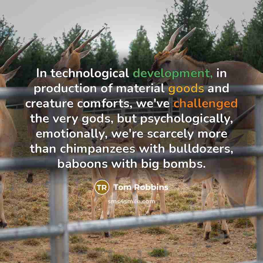 “In technological development, in production of material goods and creature comforts, we've challenged the very gods, but psychologically, emotionally, we're scarcely more than chimpanzees with bulldozers, baboons with big bombs.” quote by Tom Robbins