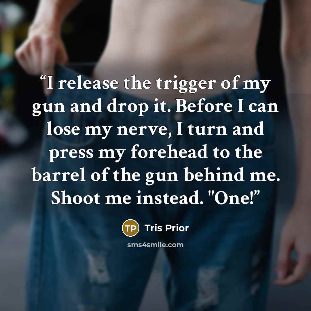 “I release the trigger of my gun and drop it. Before I can lose my nerve, I turn and press my forehead to the barrel of the gun behind me. Shoot me instead. "One!” quote by Tris Prior