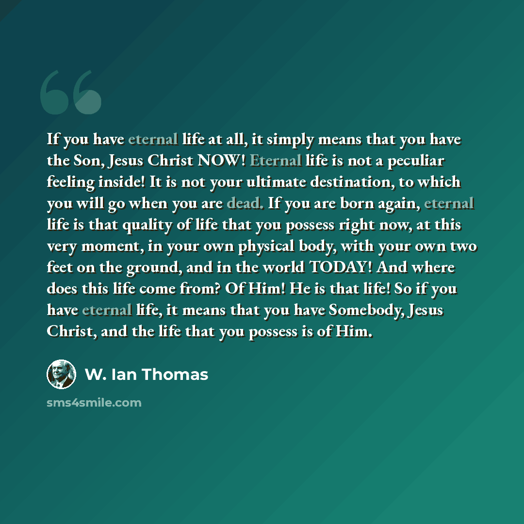 “If you have eternal life at all, it simply means that you have the Son, Jesus Christ NOW! Eternal life is not a peculiar feeling inside! It is not your ultimate destination, to which you will go when you are dead. If you are born again, eternal life is that quality of life that you possess right…” quote by W. Ian Thomas
