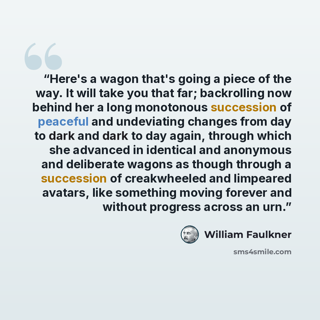 “Here's a wagon that's going a piece of the way. It will take you that far; backrolling now behind her a long monotonous succession of peaceful and undeviating changes from day to dark and dark to day again, through which she advanced in identical and anonymous and deliberate wagons as though…” quote by William Faulkner