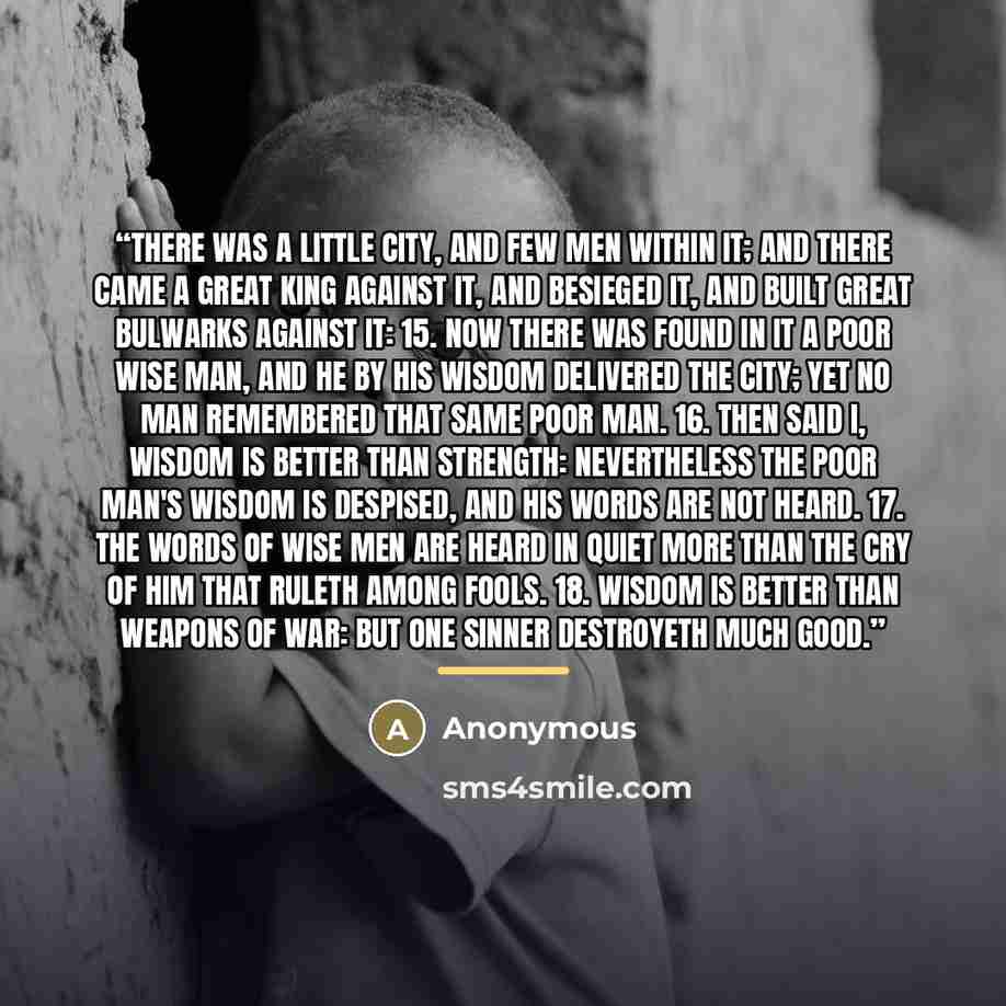 “There was a little city, and few men within it; and there came a great king against it, and besieged it, and built great bulwarks against it: 15. Now there was found in it a poor wise man, and he by his wisdom delivered the city; yet no man remembered that same poor man. 16. Then said I, Wisdom is…” quote by Anonymous
