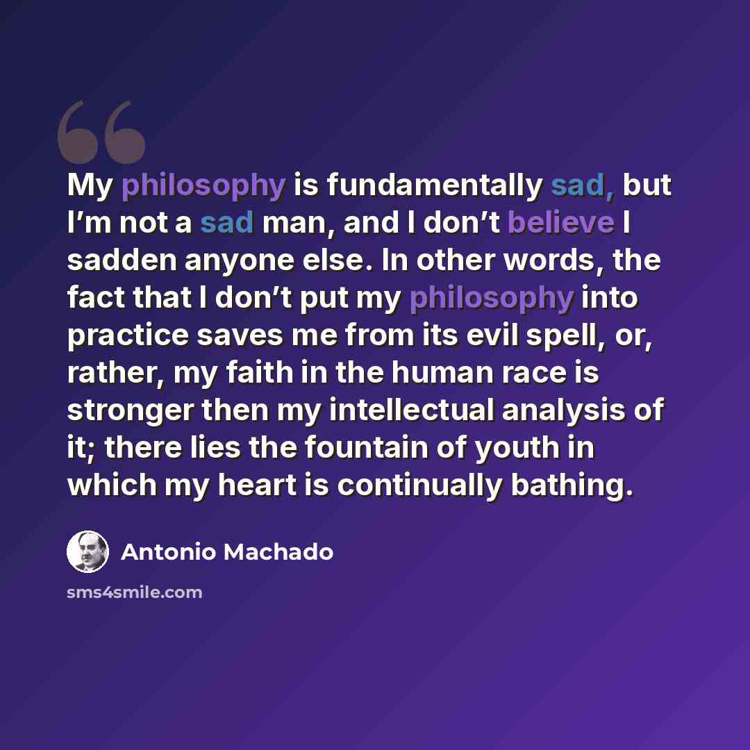 “My philosophy is fundamentally sad, but I’m not a sad man, and I don’t believe I sadden anyone else. In other words, the fact that I don’t put my philosophy into practice saves me from its evil spell, or, rather, my faith in the human race is stronger then my intellectual analysis of it; there…” quote by Antonio Machado