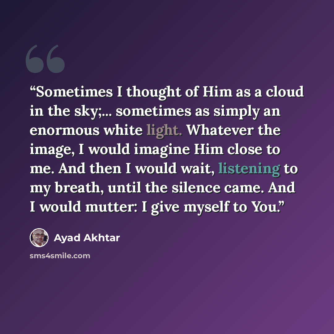 “Sometimes I thought of Him as a cloud in the sky;... sometimes as simply an enormous white light. Whatever the image, I would imagine Him close to me. And then I would wait, listening to my breath, until the silence came. And I would mutter: I give myself to You.” quote by Ayad Akhtar