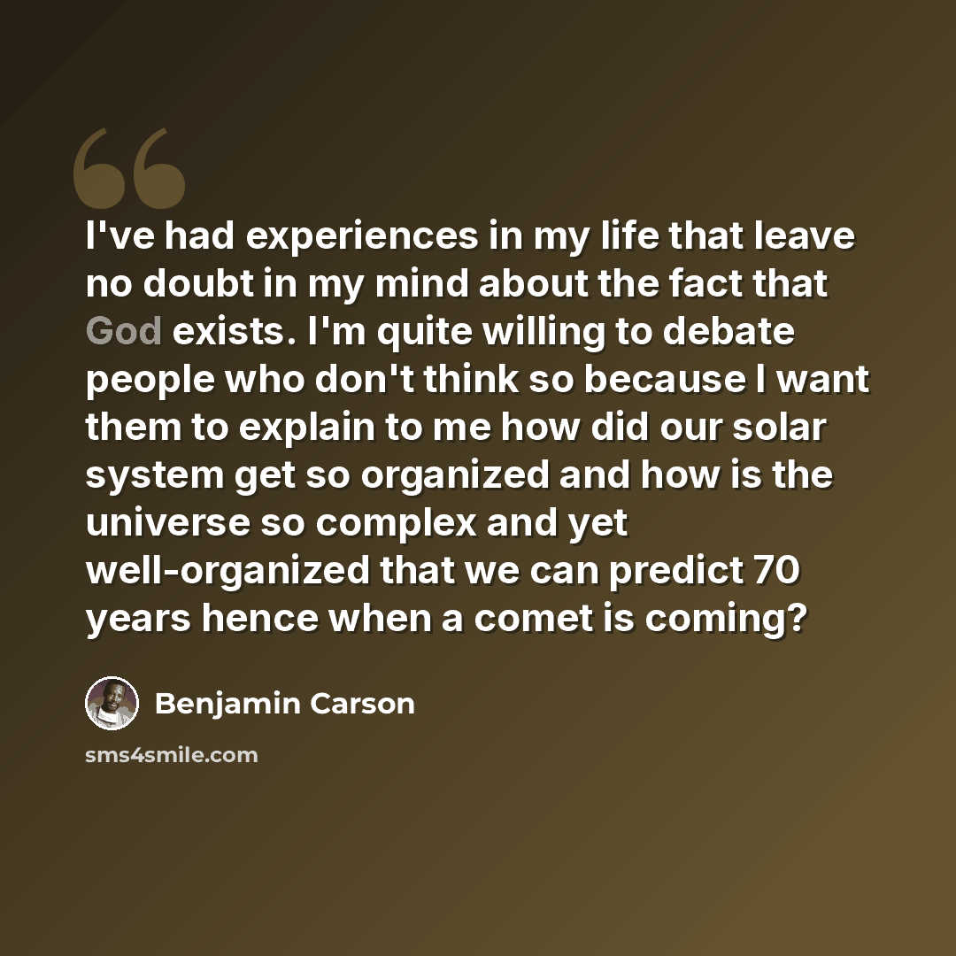 “I've had experiences in my life that leave no doubt in my mind about the fact that God exists. I'm quite willing to debate people who don't think so because I want them to explain to me how did our solar system get so organized and how is the universe so complex and yet well-organized that we can…” quote by Benjamin Carson