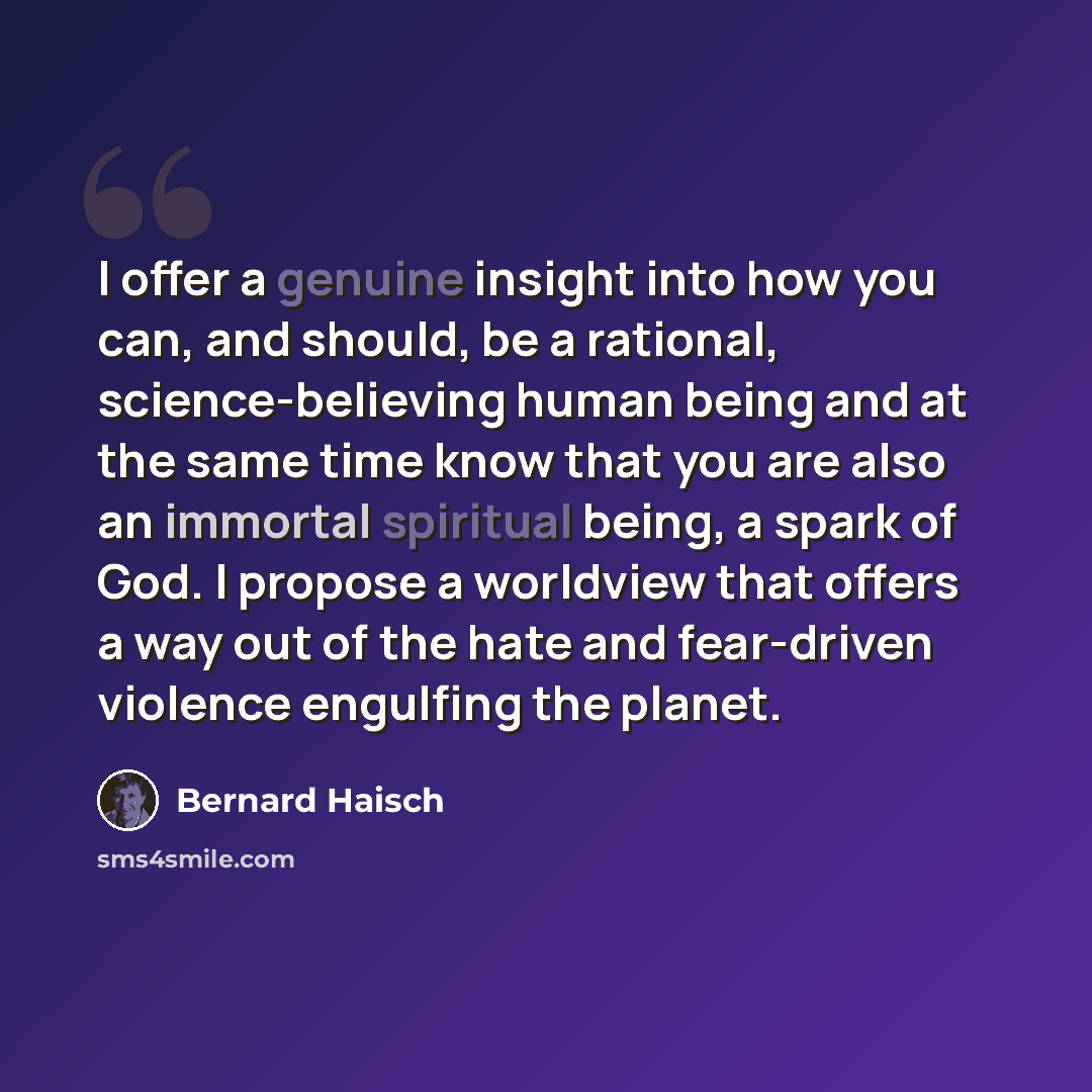 “I offer a genuine insight into how you can, and should, be a rational, science-believing human being and at the same time know that you are also an immortal spiritual being, a spark of God. I propose a worldview that offers a way out of the hate and fear-driven violence engulfing the planet.” quote by Bernard Haisch