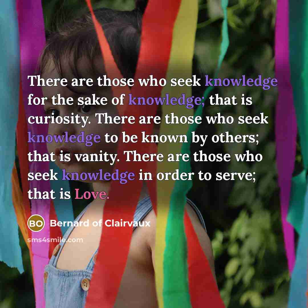 “There are those who seek knowledge for the sake of knowledge; that is curiosity. There are those who seek knowledge to be known by others; that is vanity. There are those who seek knowledge in order to serve; that is Love.” quote by Bernard of Clairvaux