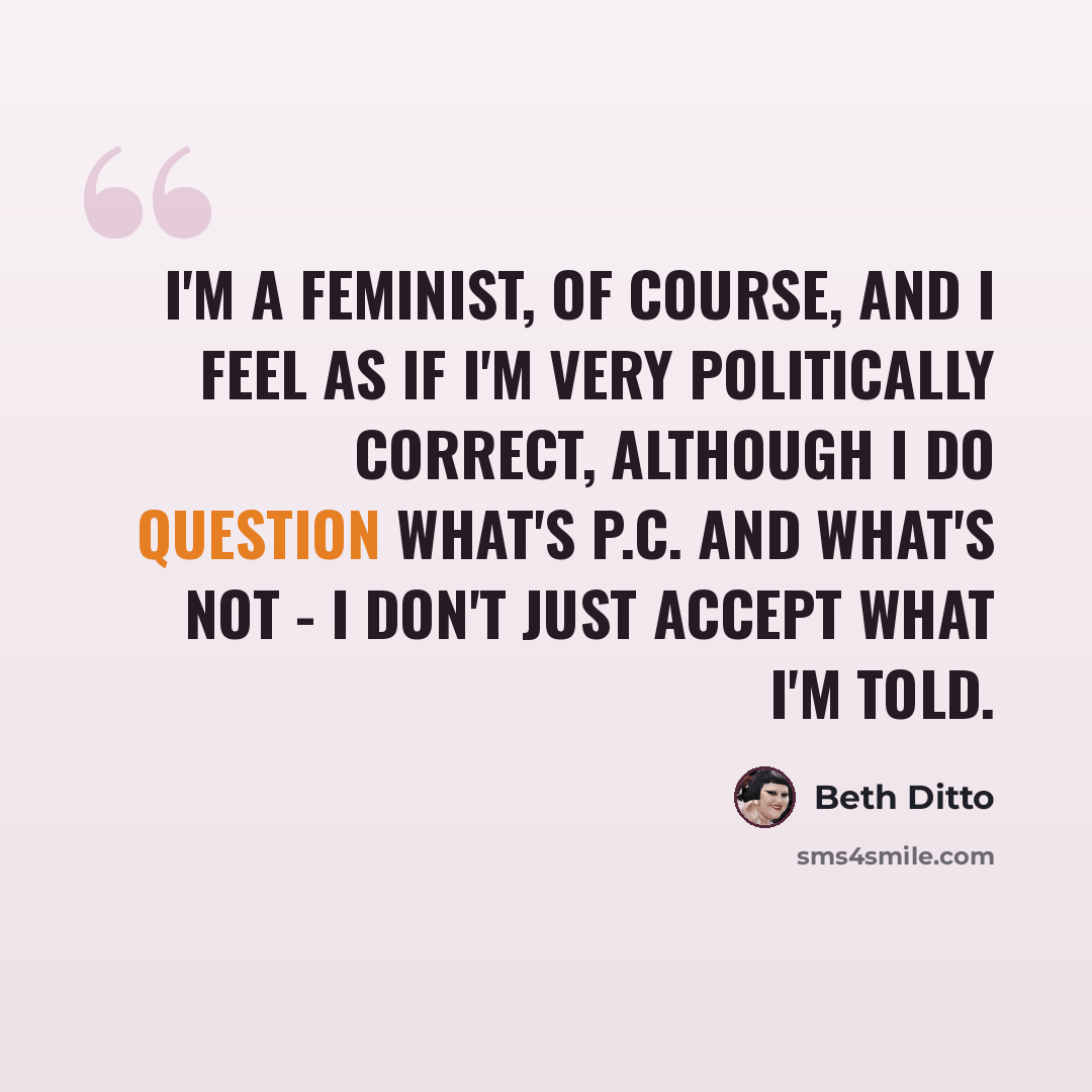 “I'm a feminist, of course, and I feel as if I'm very politically correct, although I do question what's P.C. and what's not - I don't just accept what I'm told.” quote by Beth Ditto