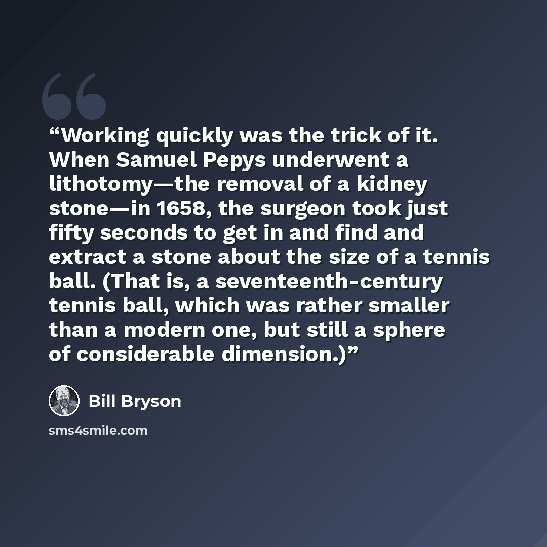 “Working quickly was the trick of it. When Samuel Pepys underwent a lithotomy—the removal of a kidney stone—in 1658, the surgeon took just fifty seconds to get in and find and extract a stone about the size of a tennis ball. (That is, a seventeenth-century tennis ball, which was rather smaller than…” quote by Bill Bryson