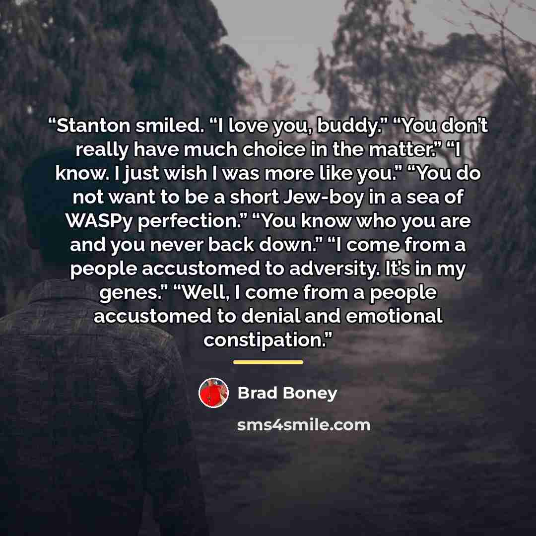 “Stanton smiled. “I love you, buddy.” “You don’t really have much choice in the matter.” “I know. I just wish I was more like you.” “You do not want to be a short Jew-boy in a sea of WASPy perfection.” “You know who you are and you never back down.” “I come from a people accustomed to adversity…” quote by Brad Boney