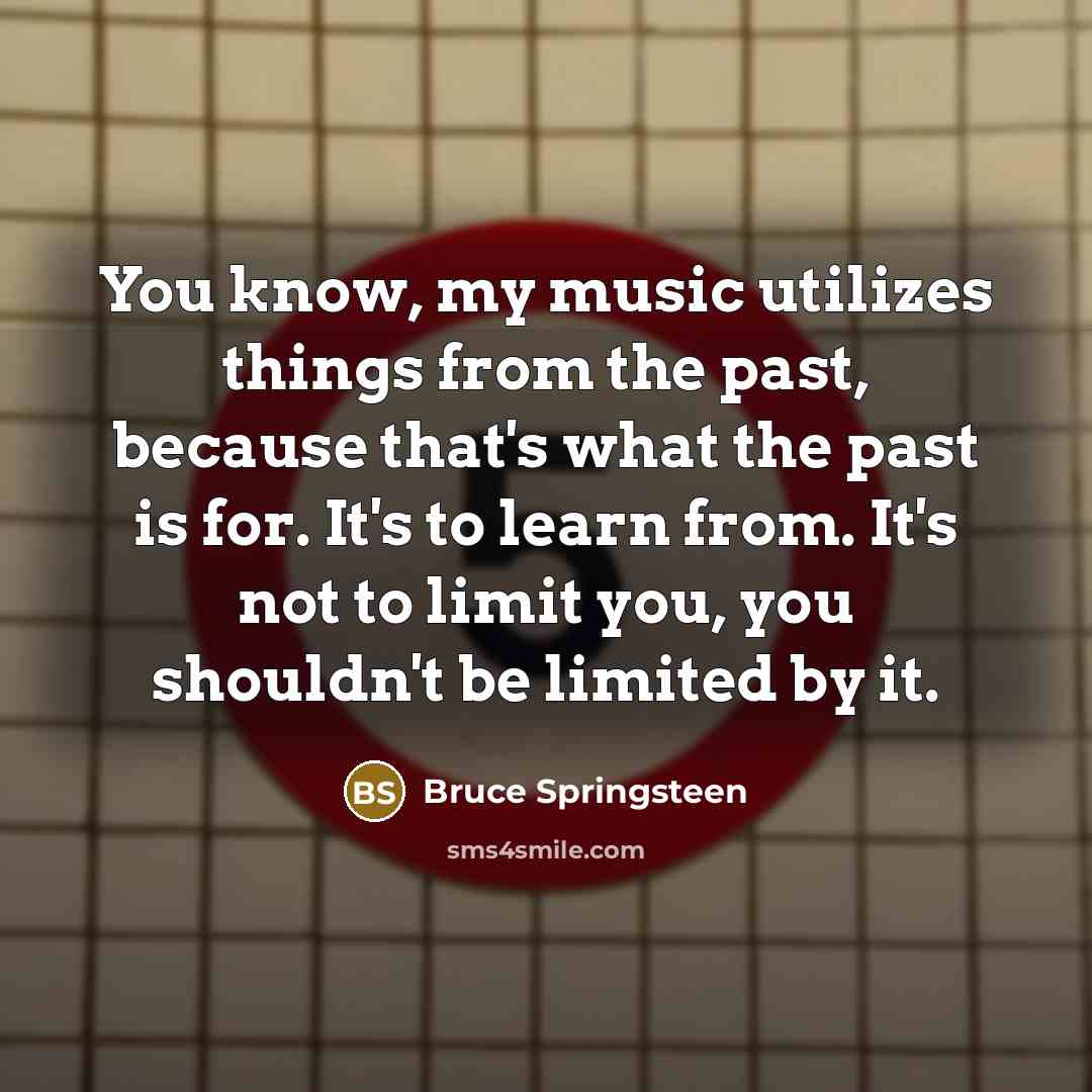 “You know, my music utilizes things from the past, because that's what the past is for. It's to learn from. It's not to limit you, you shouldn't be limited by it.” quote by Bruce Springsteen