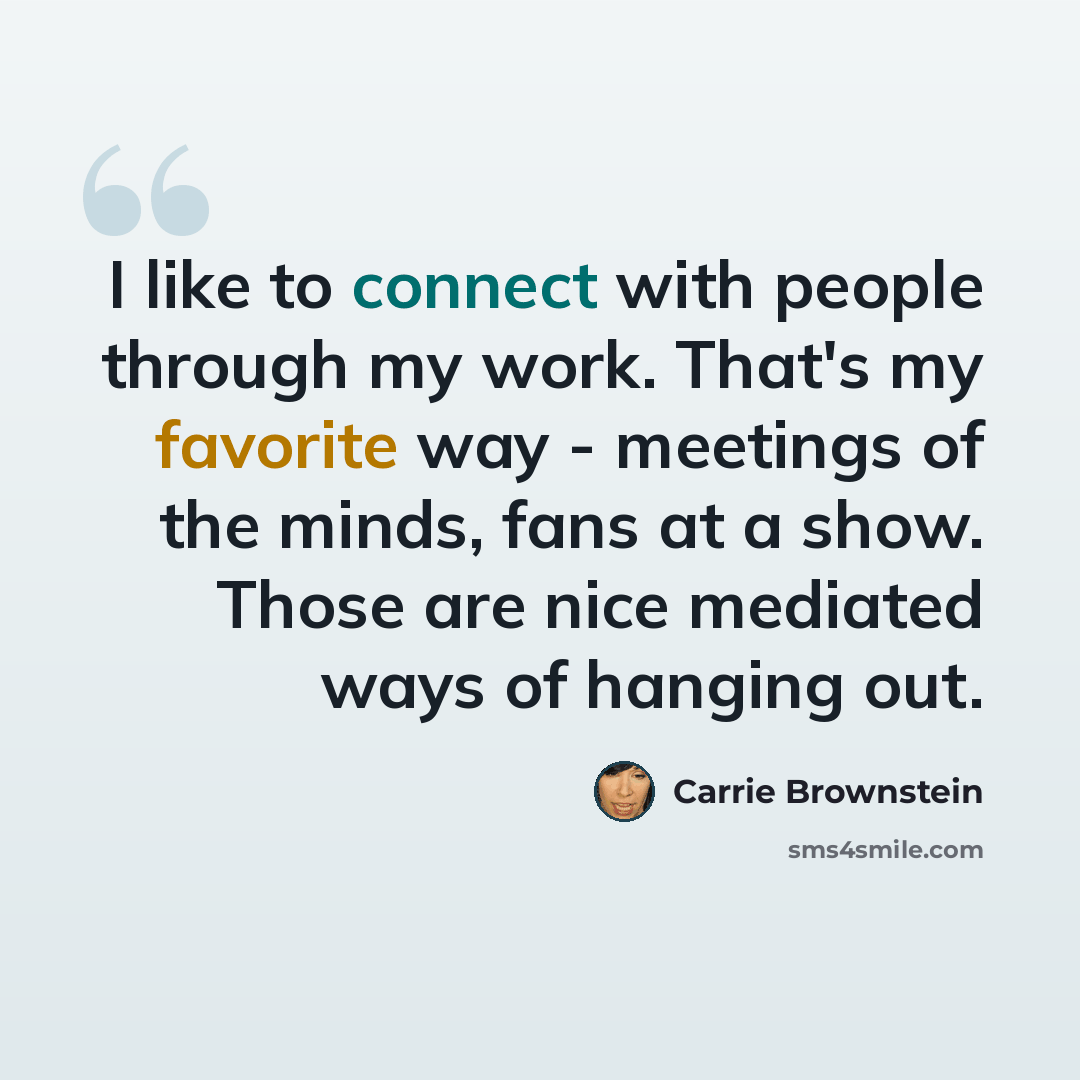 “I like to connect with people through my work. That's my favorite way - meetings of the minds, fans at a show. Those are nice mediated ways of hanging out.” quote by Carrie Brownstein