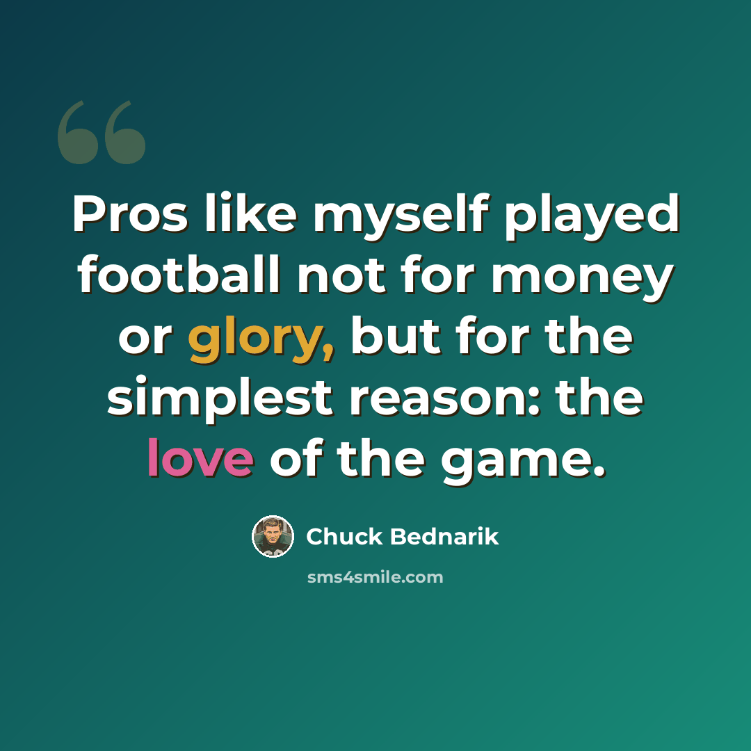“Pros like myself played football not for money or glory, but for the simplest reason: the love of the game.” quote by Chuck Bednarik