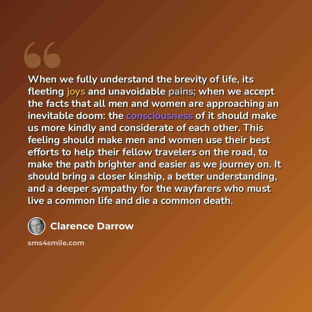“When we fully understand the brevity of life, its fleeting joys and unavoidable pains; when we accept the facts that all men and women are approaching an inevitable doom: the consciousness of it should make us more kindly and considerate of each other. This feeling should make men and women use…” quote by Clarence Darrow
