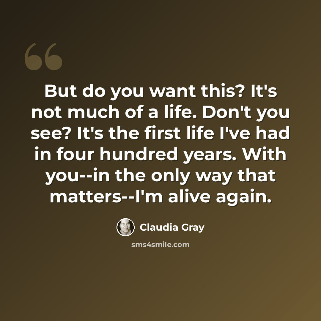 “But do you want this? It's not much of a life. Don't you see? It's the first life I've had in four hundred years. With you--in the only way that matters--I'm alive again.” quote by Claudia Gray