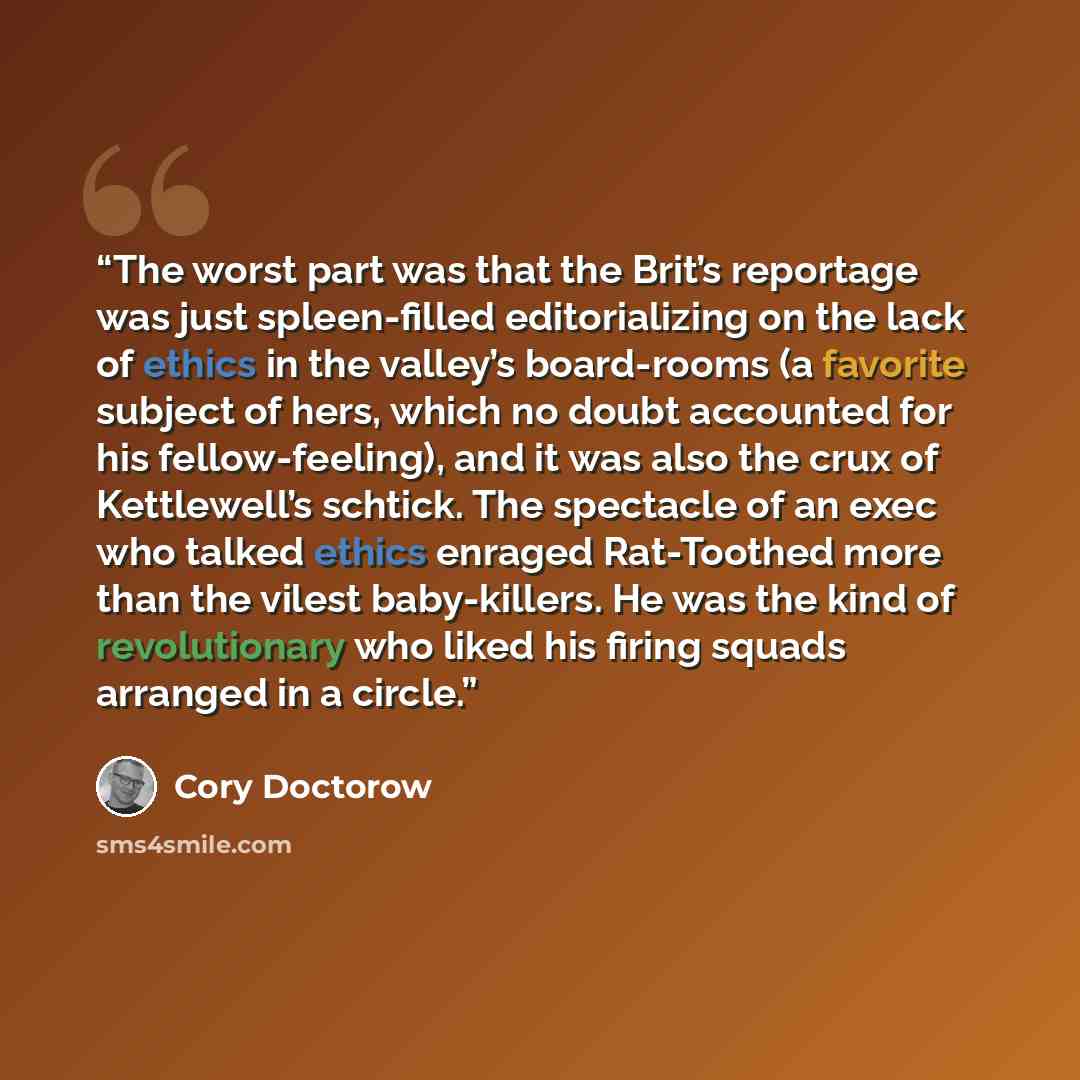 “The worst part was that the Brit’s reportage was just spleen-filled editorializing on the lack of ethics in the valley’s board-rooms (a favorite subject of hers, which no doubt accounted for his fellow-feeling), and it was also the crux of Kettlewell’s schtick. The spectacle of an exec who talked…” quote by Cory Doctorow
