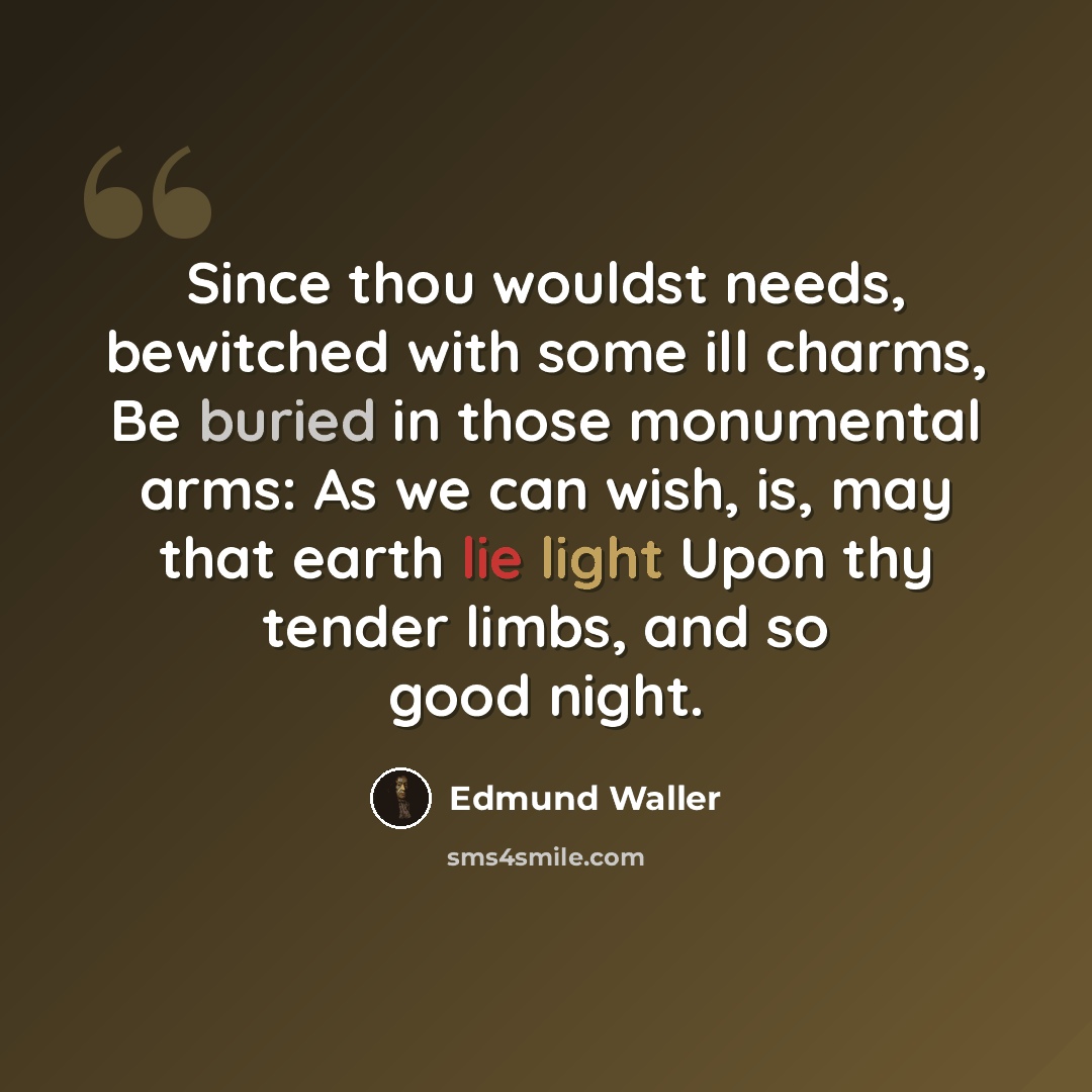 “Since thou wouldst needs, bewitched with some ill charms, Be buried in those monumental arms: As we can wish, is, may that earth lie light Upon thy tender limbs, and so good night.” quote by Edmund Waller