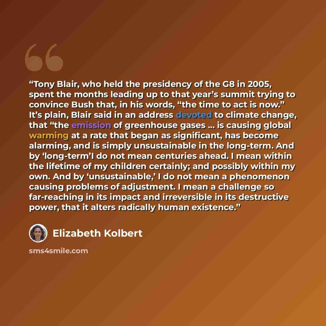 “Tony Blair, who held the presidency of the G8 in 2005, spent the months leading up to that year’s summit trying to convince Bush that, in his words, “the time to act is now.” It’s plain, Blair said in an address devoted to climate change, that “the emission of greenhouse gases … is causing global…” quote by Elizabeth Kolbert