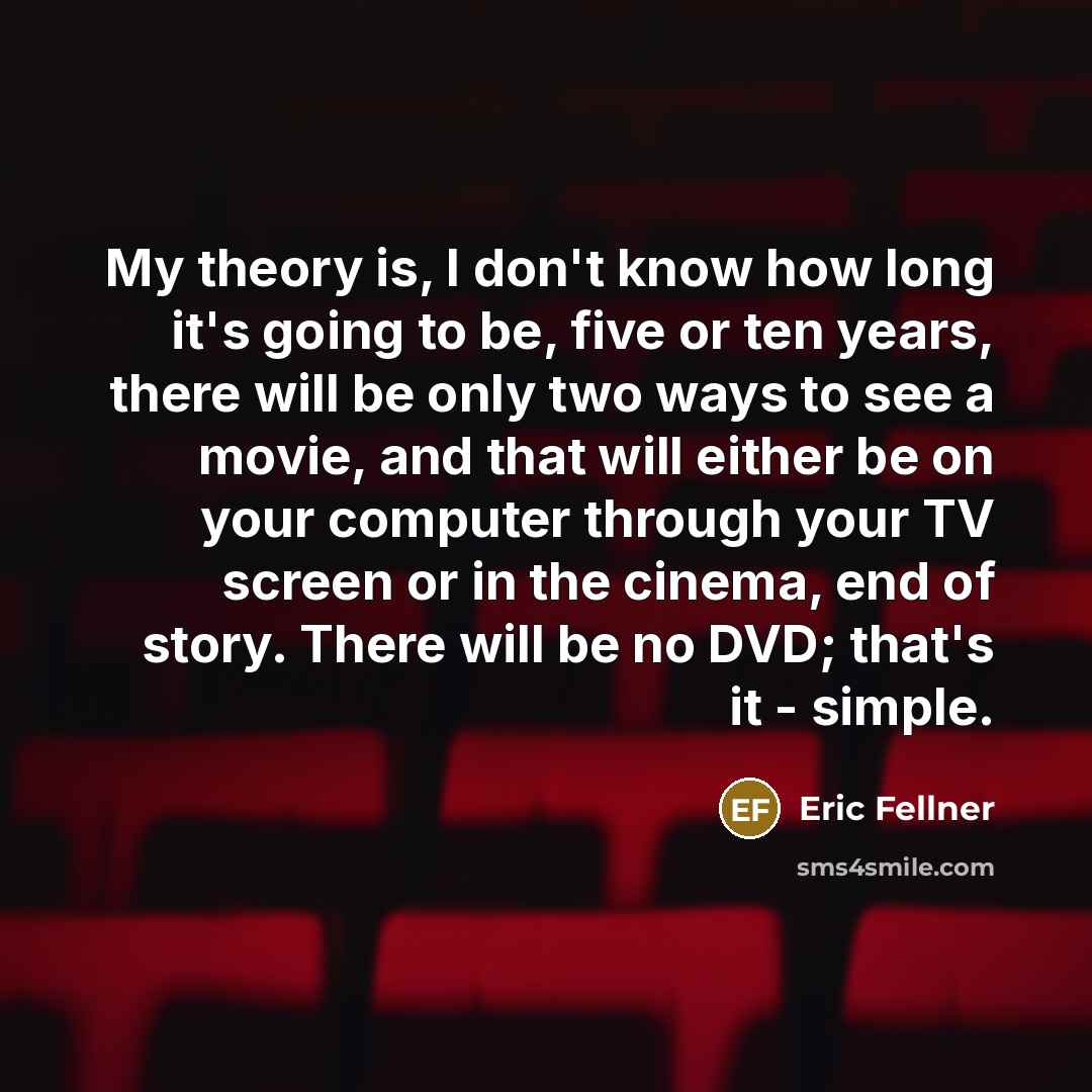 “My theory is, I don't know how long it's going to be, five or ten years, there will be only two ways to see a movie, and that will either be on your computer through your TV screen or in the cinema, end of story. There will be no DVD; that's it - simple.” quote by Eric Fellner