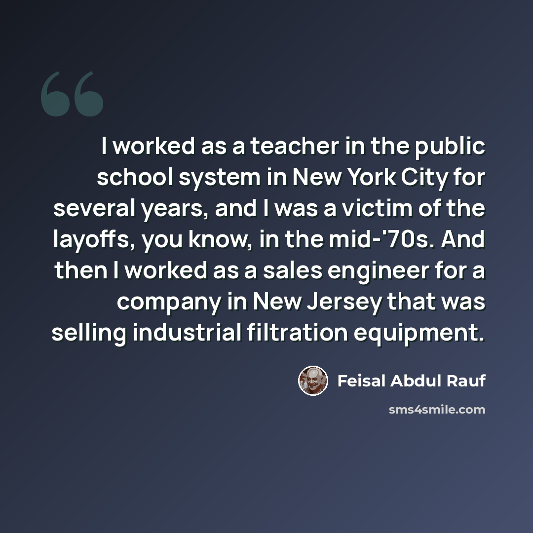 “I worked as a teacher in the public school system in New York City for several years, and I was a victim of the layoffs, you know, in the mid-'70s. And then I worked as a sales engineer for a company in New Jersey that was selling industrial filtration equipment.” quote by Feisal Abdul Rauf