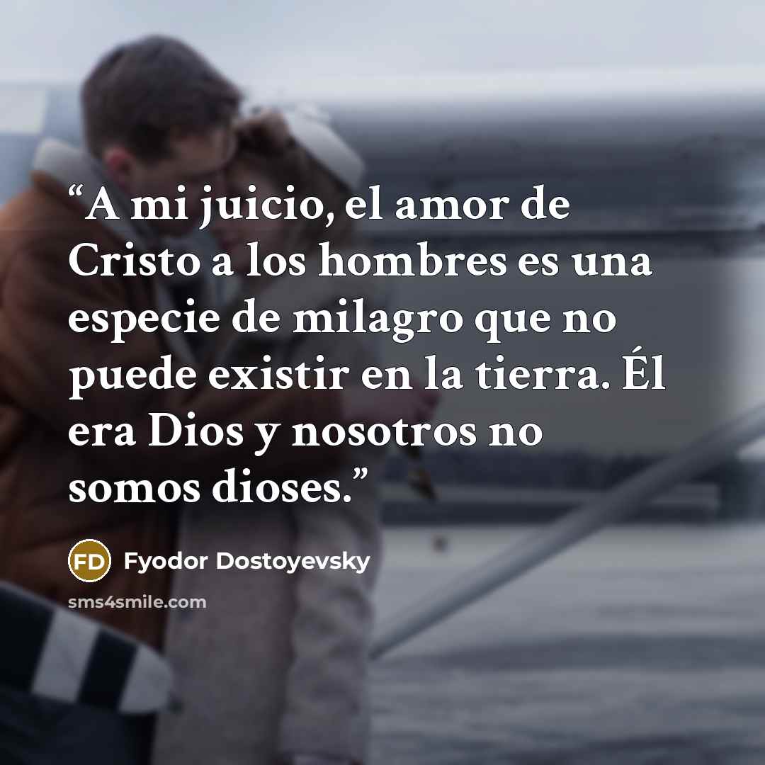 “A mi juicio, el amor de Cristo a los hombres es una especie de milagro que no puede existir en la tierra. Él era Dios y nosotros no somos dioses.” quote by Fyodor Dostoyevsky