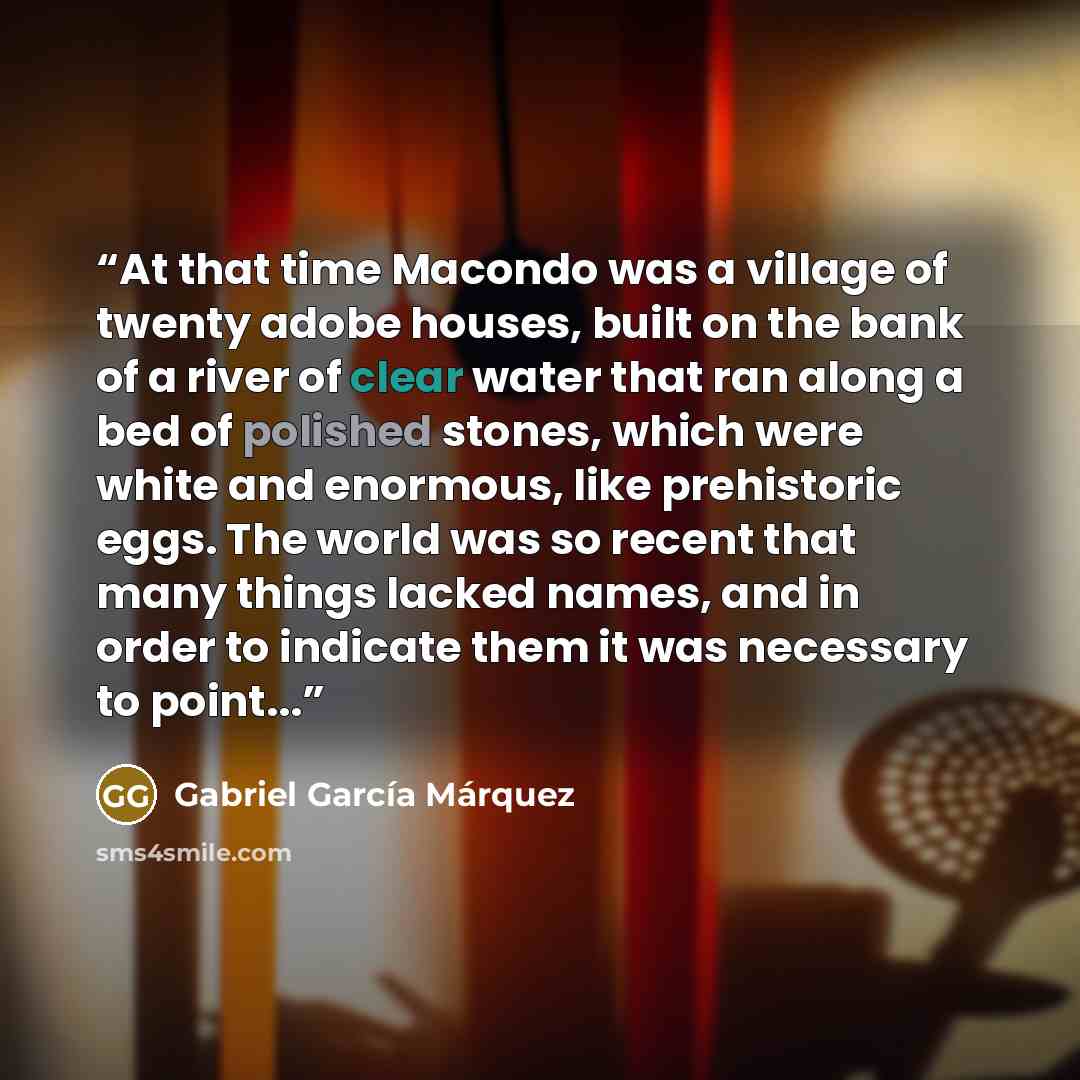“At that time Macondo was a village of twenty adobe houses, built on the bank of a river of clear water that ran along a bed of polished stones, which were white and enormous, like prehistoric eggs. The world was so recent that many things lacked names, and in order to indicate them it was…” quote by Gabriel García Márquez