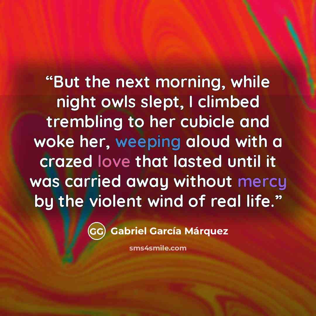“But the next morning, while night owls slept, I climbed trembling to her cubicle and woke her, weeping aloud with a crazed love that lasted until it was carried away without mercy by the violent wind of real life.” quote by Gabriel García Márquez