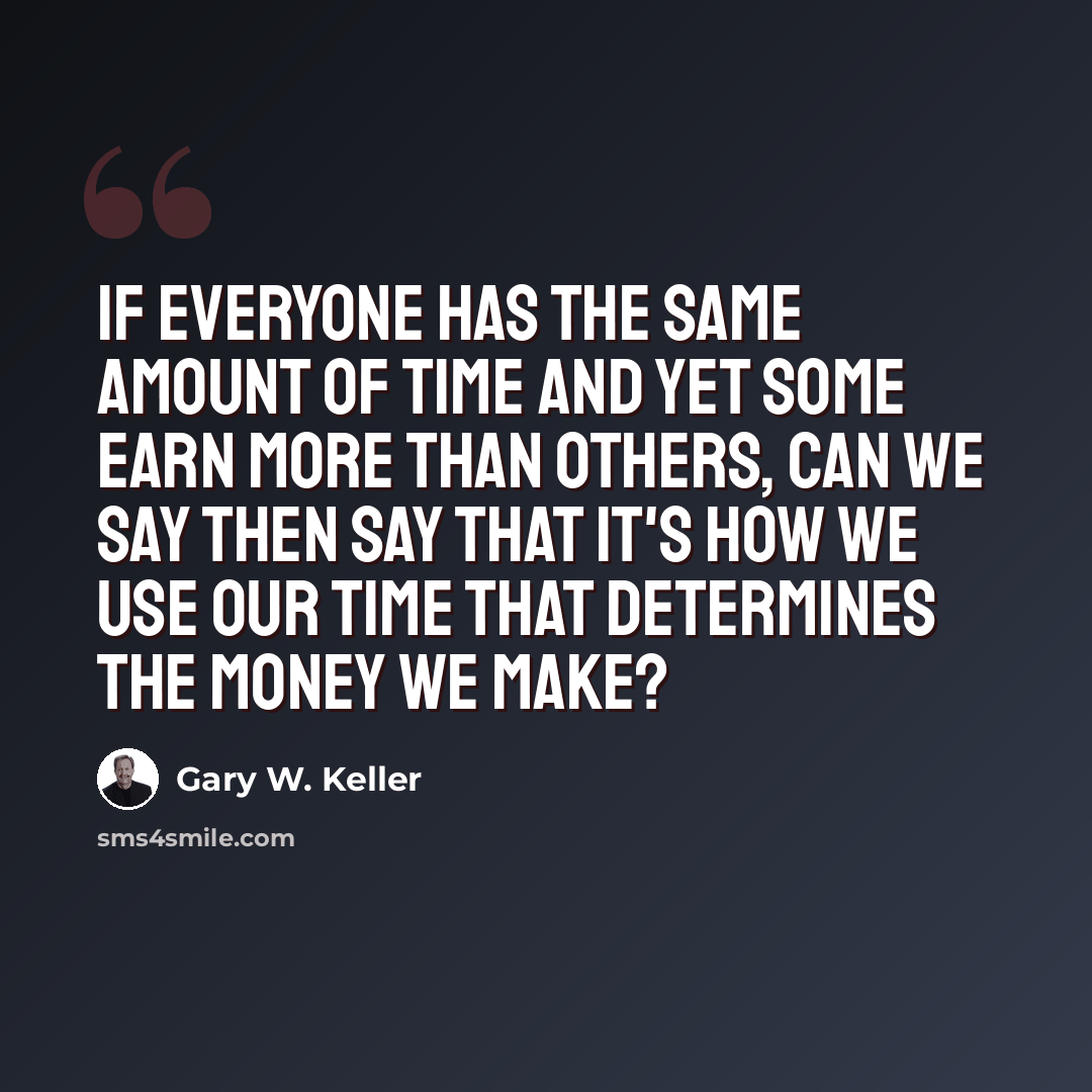 “If everyone has the same amount of time and yet some earn more than others, can we say then say that it's how we use our time that determines the money we make?” quote by Gary W. Keller