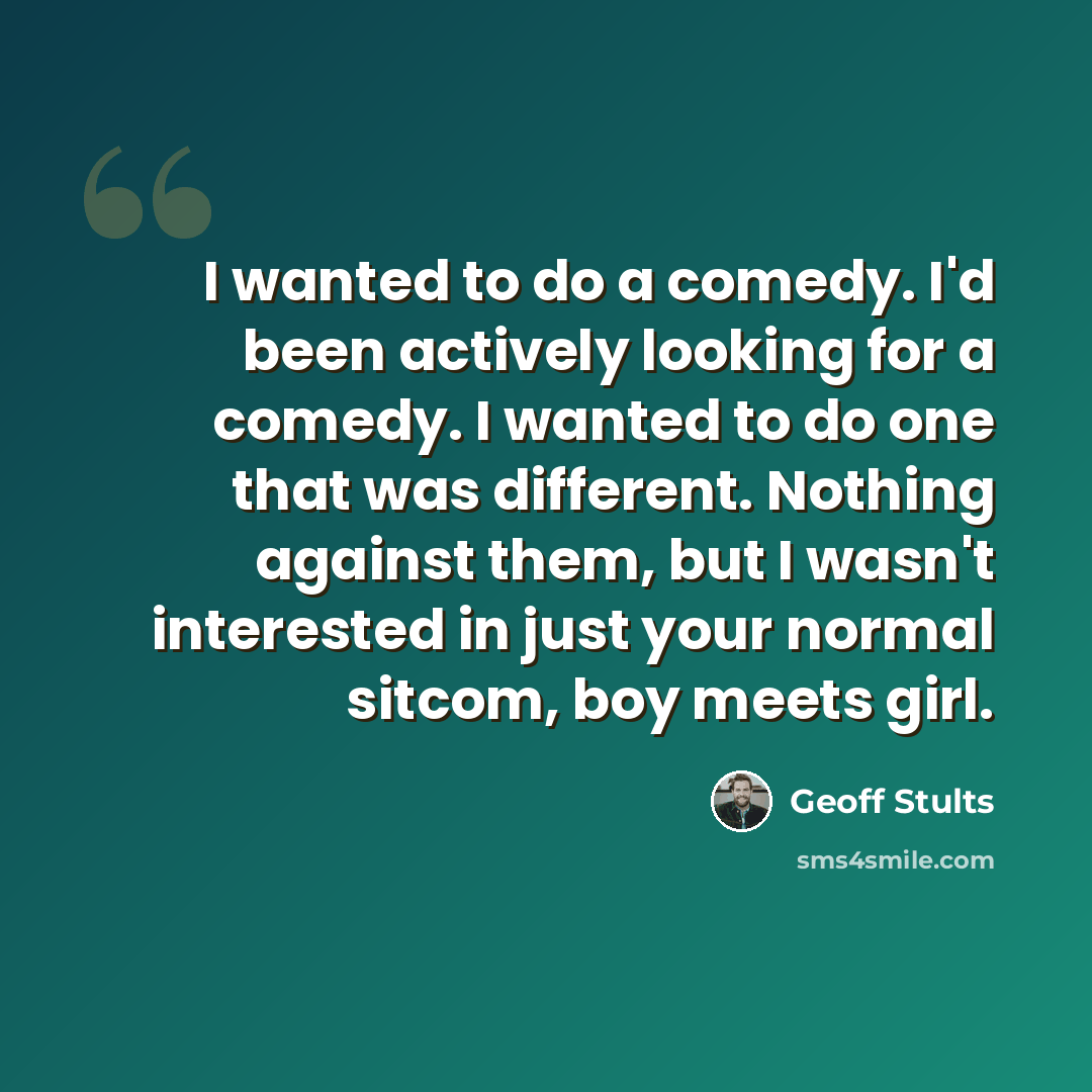 “I wanted to do a comedy. I'd been actively looking for a comedy. I wanted to do one that was different. Nothing against them, but I wasn't interested in just your normal sitcom, boy meets girl.” quote by Geoff Stults
