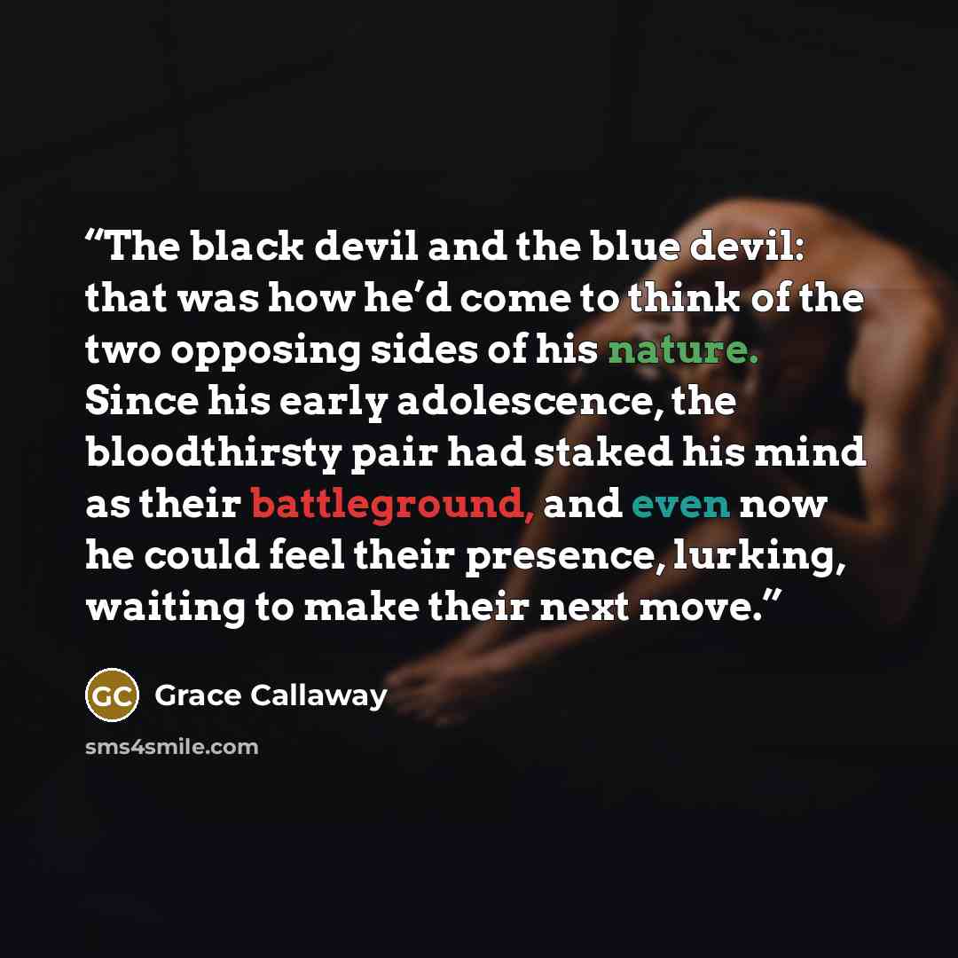 “The black devil and the blue devil: that was how he’d come to think of the two opposing sides of his nature. Since his early adolescence, the bloodthirsty pair had staked his mind as their battleground, and even now he could feel their presence, lurking, waiting to make their next move.” quote by Grace Callaway