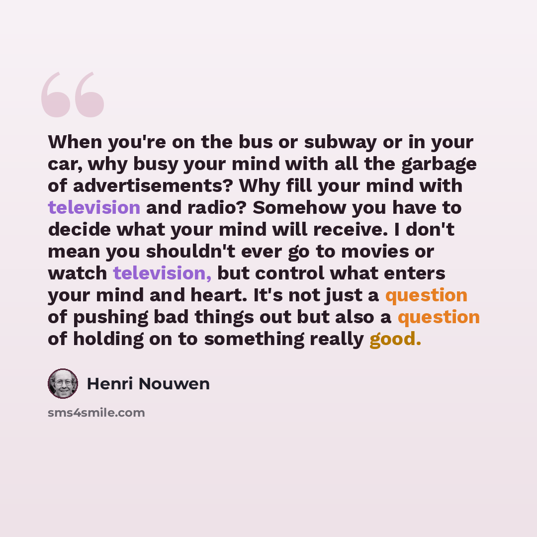 “When you're on the bus or subway or in your car, why busy your mind with all the garbage of advertisements? Why fill your mind with television and radio? Somehow you have to decide what your mind will receive. I don't mean you shouldn't ever go to movies or watch television, but control what…” quote by Henri Nouwen