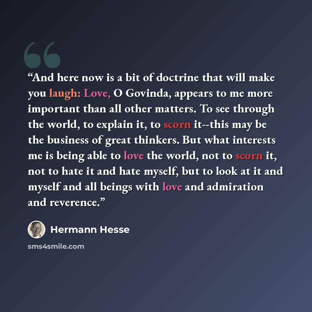 “And here now is a bit of doctrine that will make you laugh: Love, O Govinda, appears to me more important than all other matters. To see through the world, to explain it, to scorn it--this may be the business of great thinkers. But what interests me is being able to love the world, not to scorn…” quote by Hermann Hesse