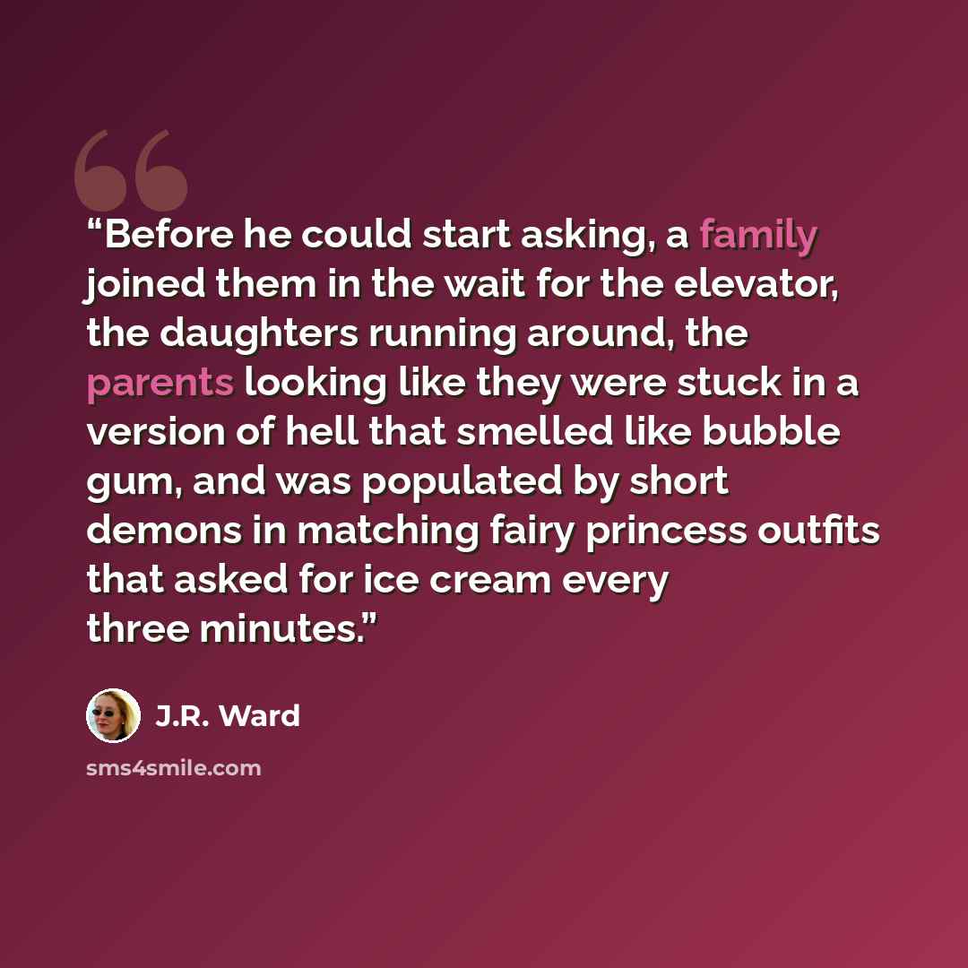 “Before he could start asking, a family joined them in the wait for the elevator, the daughters running around, the parents looking like they were stuck in a version of hell that smelled like bubble gum, and was populated by short demons in matching fairy princess outfits that asked for ice cream…” quote by J.R. Ward