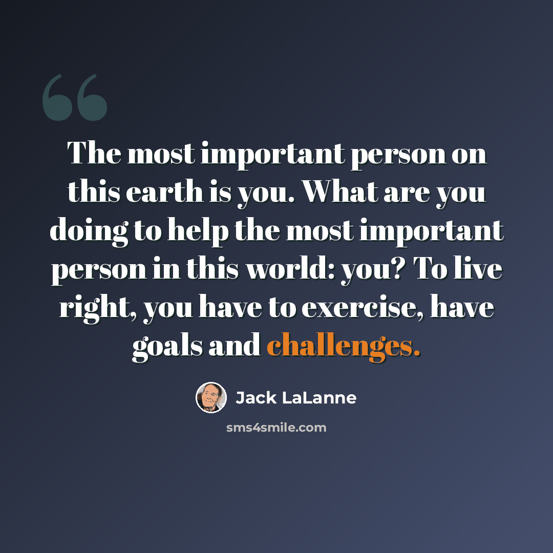“The most important person on this earth is you. What are you doing to help the most important person in this world: you? To live right, you have to exercise, have goals and challenges.” quote by Jack LaLanne