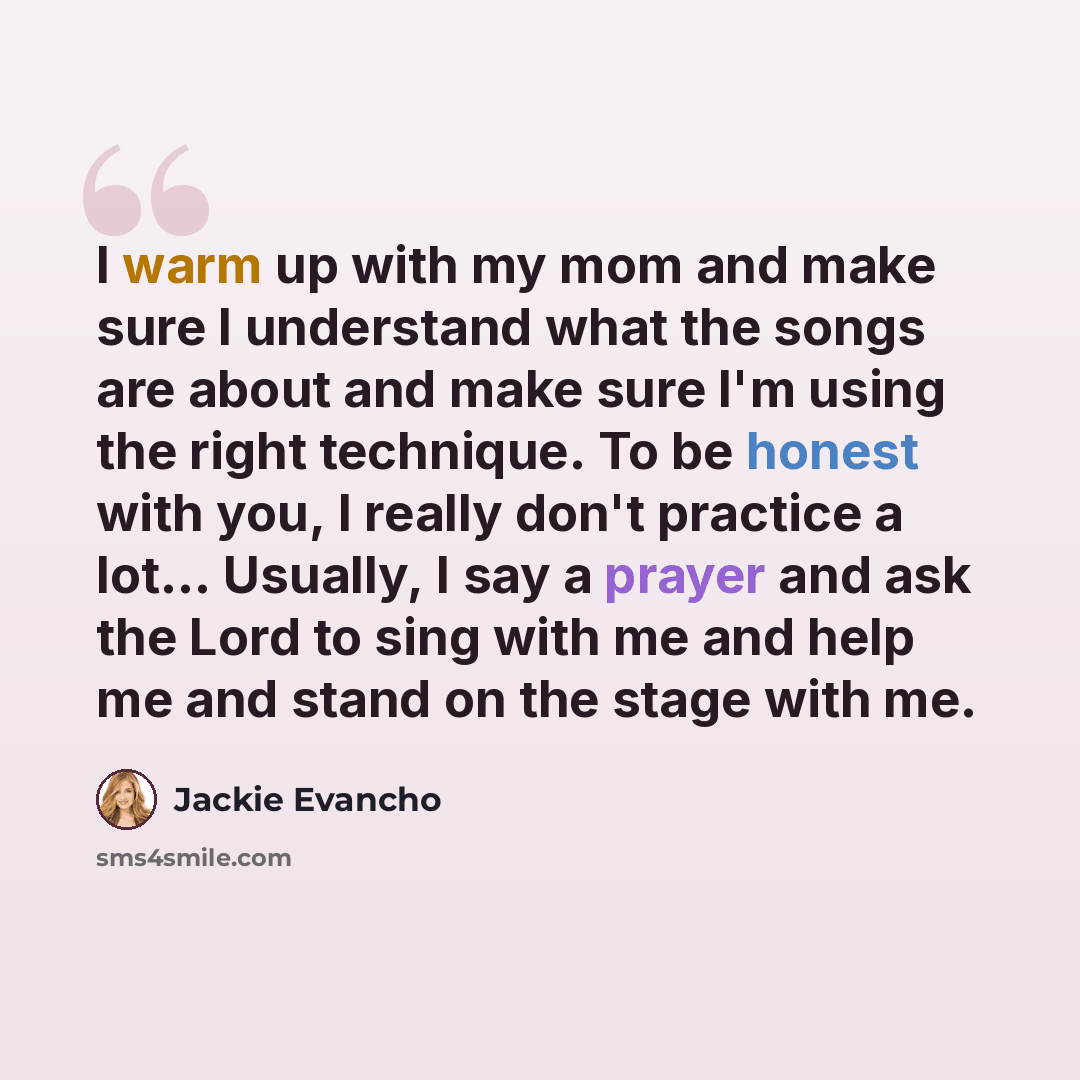 “I warm up with my mom and make sure I understand what the songs are about and make sure I'm using the right technique. To be honest with you, I really don't practice a lot... Usually, I say a prayer and ask the Lord to sing with me and help me and stand on the stage with me.” quote by Jackie Evancho