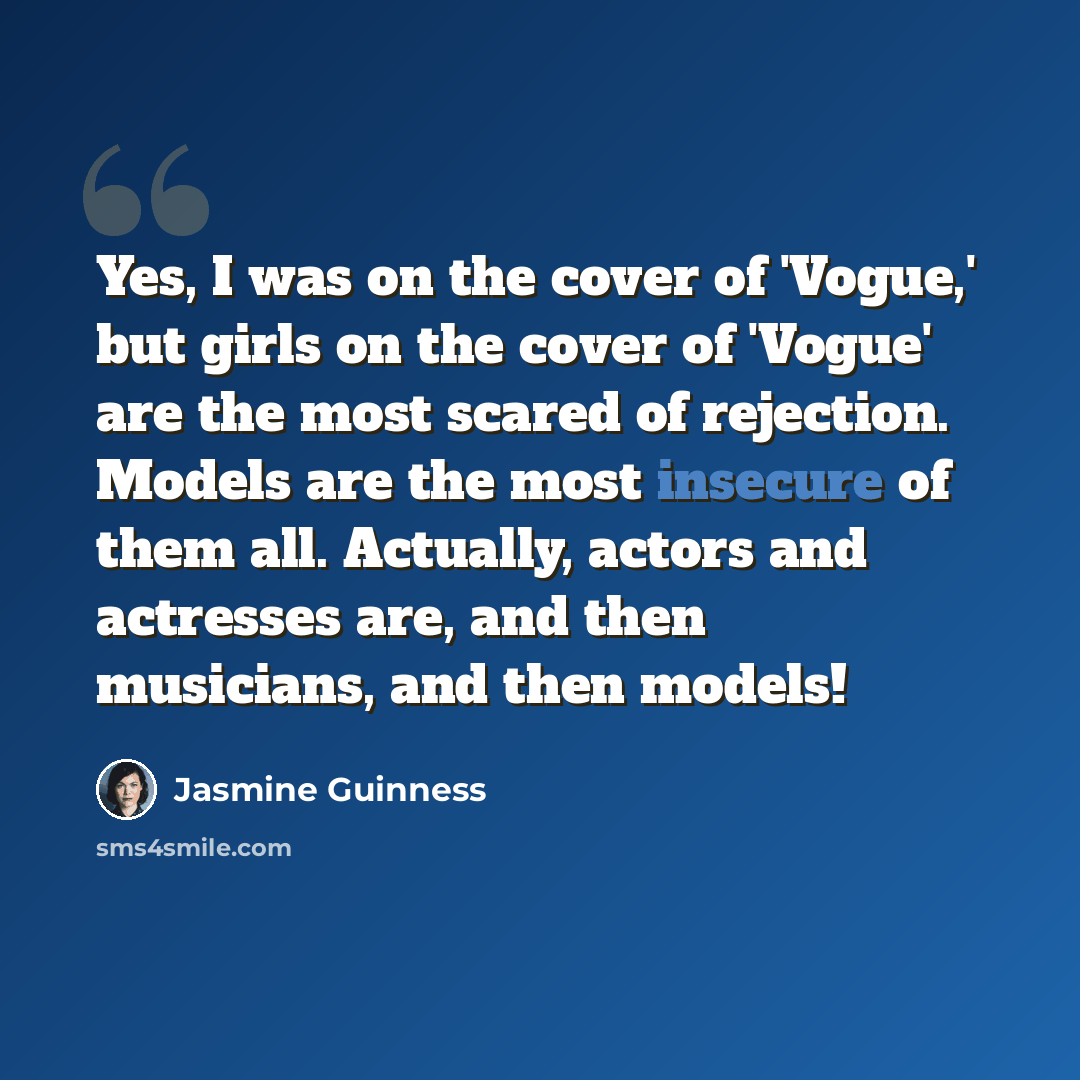 “Yes, I was on the cover of 'Vogue,' but girls on the cover of 'Vogue' are the most scared of rejection. Models are the most insecure of them all. Actually, actors and actresses are, and then musicians, and then models!” quote by Jasmine Guinness