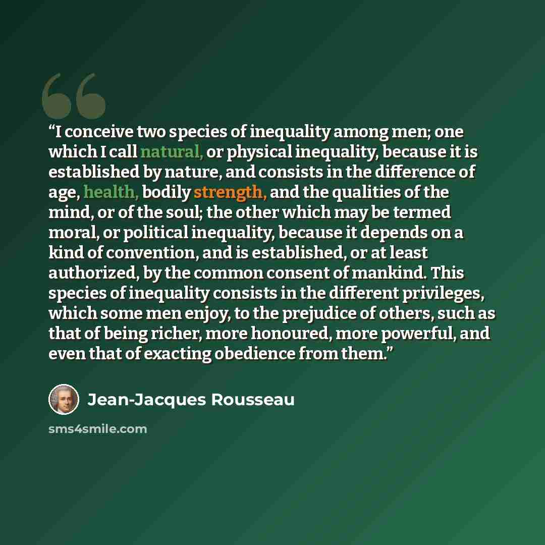 “I conceive two species of inequality among men; one which I call natural, or physical inequality, because it is established by nature, and consists in the difference of age, health, bodily strength, and the qualities of the mind, or of the soul; the other which may be termed moral, or political…” quote by Jean-Jacques Rousseau