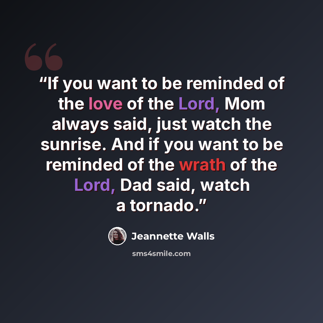 “If you want to be reminded of the love of the Lord, Mom always said, just watch the sunrise. And if you want to be reminded of the wrath of the Lord, Dad said, watch a tornado.” quote by Jeannette Walls