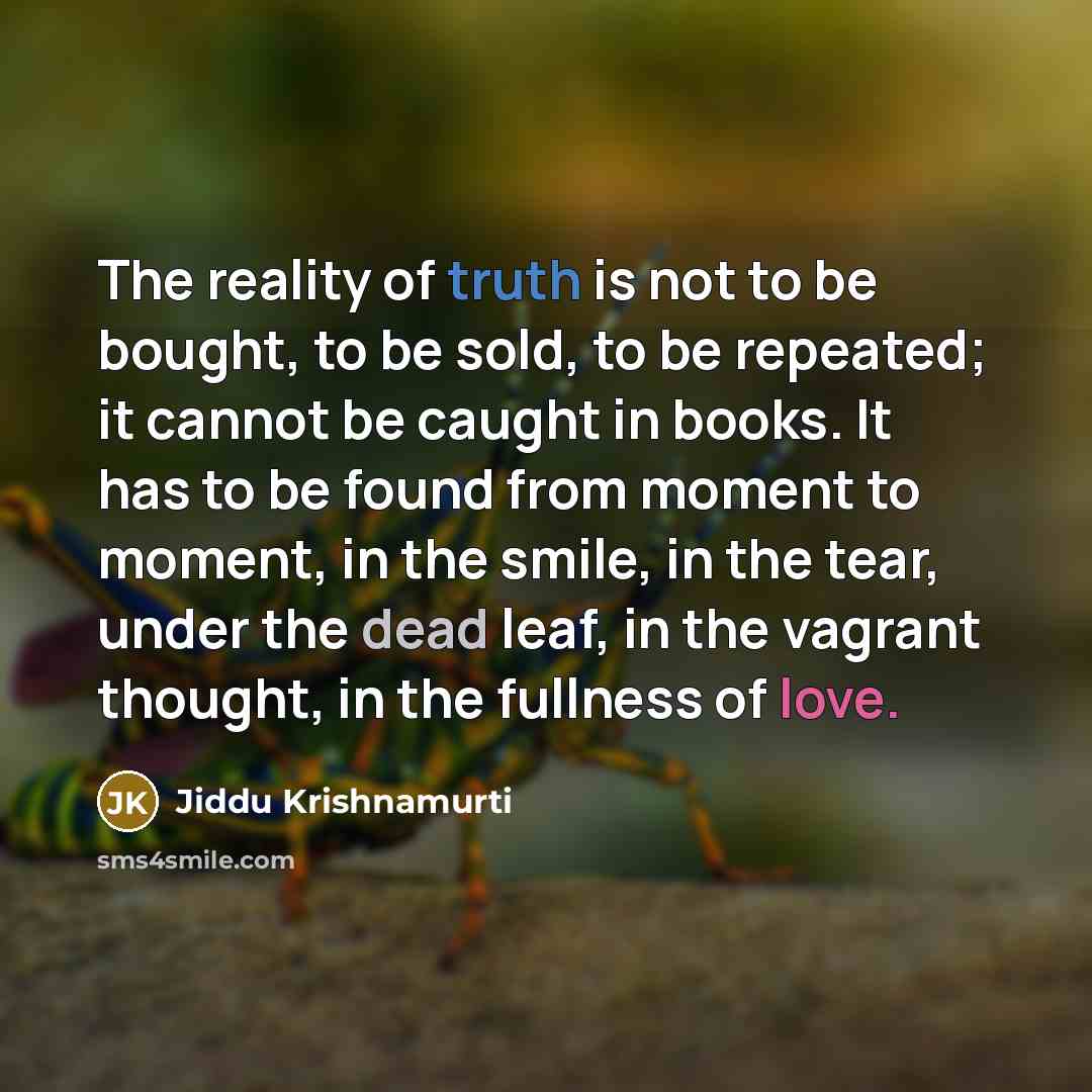 “The reality of truth is not to be bought, to be sold, to be repeated; it cannot be caught in books. It has to be found from moment to moment, in the smile, in the tear, under the dead leaf, in the vagrant thought, in the fullness of love.” quote by Jiddu Krishnamurti